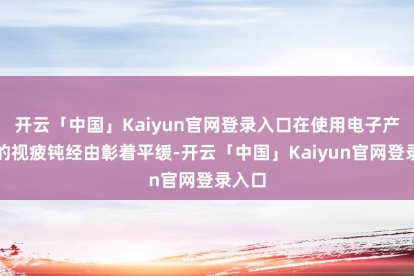 开云「中国」Kaiyun官网登录入口在使用电子产物后的视疲钝经由彰着平缓-开云「中国」Kaiyun官网登录入口