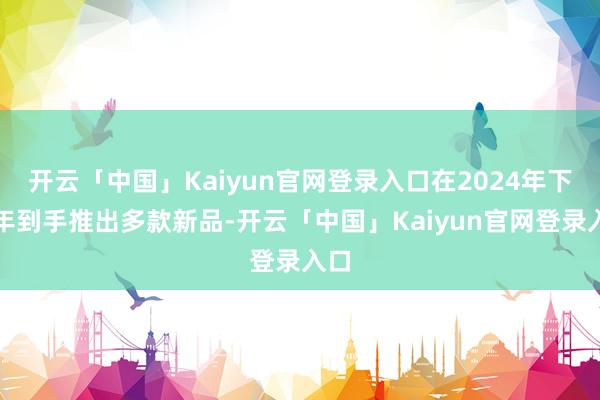 开云「中国」Kaiyun官网登录入口在2024年下半年到手推出多款新品-开云「中国」Kaiyun官网登录入口