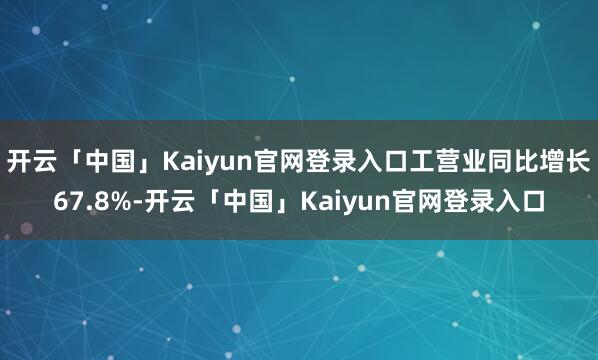 开云「中国」Kaiyun官网登录入口工营业同比增长67.8%-开云「中国」Kaiyun官网登录入口