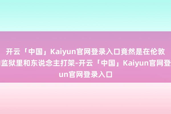 开云「中国」Kaiyun官网登录入口竟然是在伦敦东区的监狱里和东说念主打架-开云「中国」Kaiyun官网登录入口