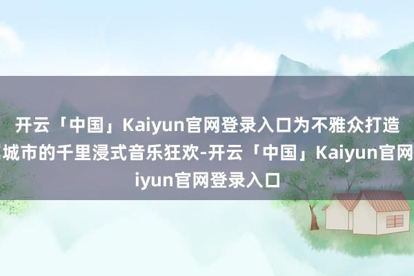 开云「中国」Kaiyun官网登录入口为不雅众打造一场专属城市的千里浸式音乐狂欢-开云「中国」Kaiyun官网登录入口