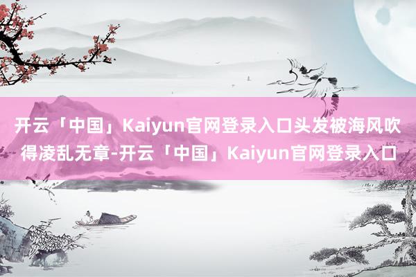 开云「中国」Kaiyun官网登录入口头发被海风吹得凌乱无章-开云「中国」Kaiyun官网登录入口