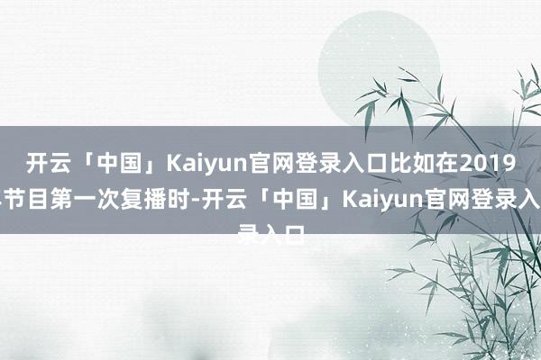 开云「中国」Kaiyun官网登录入口比如在2019年节目第一次复播时-开云「中国」Kaiyun官网登录入口