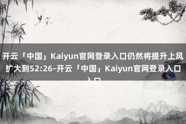 开云「中国」Kaiyun官网登录入口仍然将提升上风扩大到52:26-开云「中国」Kaiyun官网登录入口