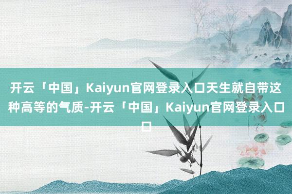 开云「中国」Kaiyun官网登录入口天生就自带这种高等的气质-开云「中国」Kaiyun官网登录入口