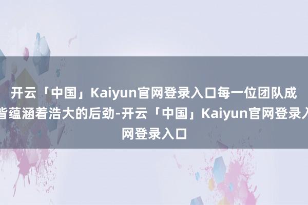 开云「中国」Kaiyun官网登录入口每一位团队成员皆蕴涵着浩大的后劲-开云「中国」Kaiyun官网登录入口
