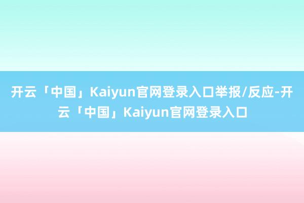 开云「中国」Kaiyun官网登录入口举报/反应-开云「中国」Kaiyun官网登录入口