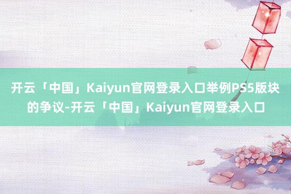 开云「中国」Kaiyun官网登录入口举例PS5版块的争议-开云「中国」Kaiyun官网登录入口