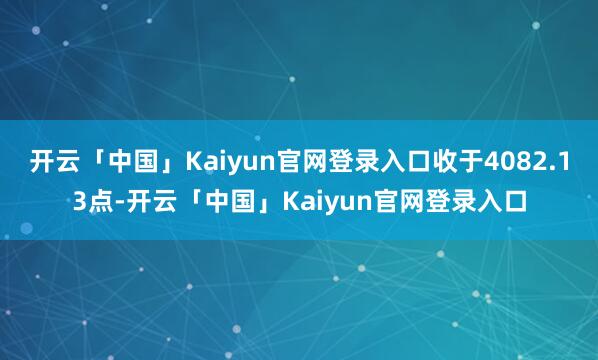 开云「中国」Kaiyun官网登录入口收于4082.13点-开云「中国」Kaiyun官网登录入口