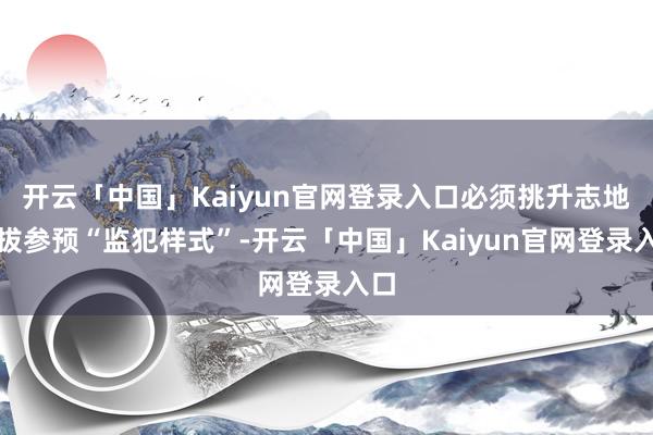 开云「中国」Kaiyun官网登录入口必须挑升志地选拔参预“监犯样式”-开云「中国」Kaiyun官网登录入口