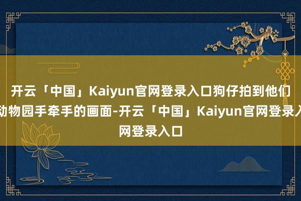 开云「中国」Kaiyun官网登录入口狗仔拍到他们在动物园手牵手的画面-开云「中国」Kaiyun官网登录入口