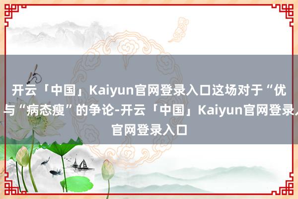 开云「中国」Kaiyun官网登录入口这场对于“优雅”与“病态瘦”的争论-开云「中国」Kaiyun官网登录入口