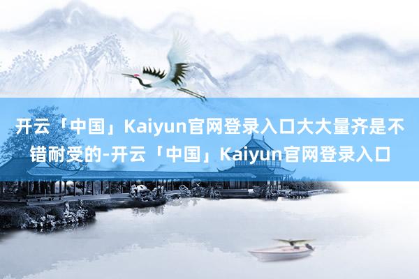 开云「中国」Kaiyun官网登录入口大大量齐是不错耐受的-开云「中国」Kaiyun官网登录入口