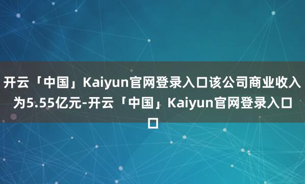 开云「中国」Kaiyun官网登录入口该公司商业收入为5.55亿元-开云「中国」Kaiyun官网登录入口