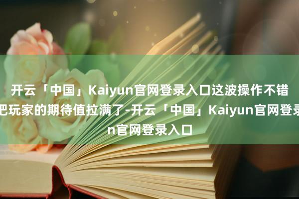 开云「中国」Kaiyun官网登录入口这波操作不错说是把玩家的期待值拉满了-开云「中国」Kaiyun官网登录入口