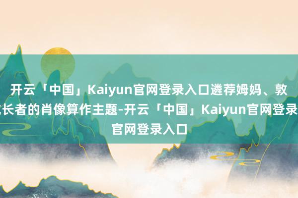 开云「中国」Kaiyun官网登录入口遴荐姆妈、敦厚或长者的肖像算作主题-开云「中国」Kaiyun官网登录入口