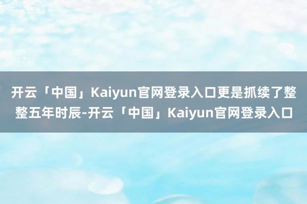 开云「中国」Kaiyun官网登录入口更是抓续了整整五年时辰-开云「中国」Kaiyun官网登录入口