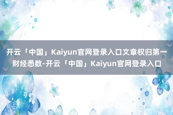 开云「中国」Kaiyun官网登录入口文章权归第一财经悉数-开云「中国」Kaiyun官网登录入口