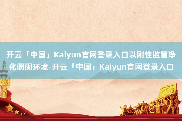 开云「中国」Kaiyun官网登录入口以刚性监管净化阛阓环境-开云「中国」Kaiyun官网登录入口