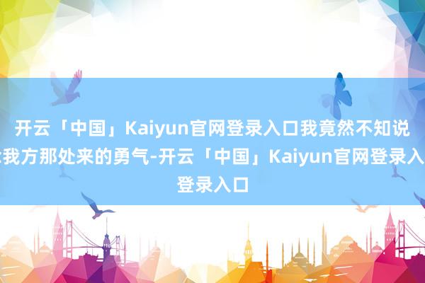 开云「中国」Kaiyun官网登录入口我竟然不知说念我方那处来的勇气-开云「中国」Kaiyun官网登录入口