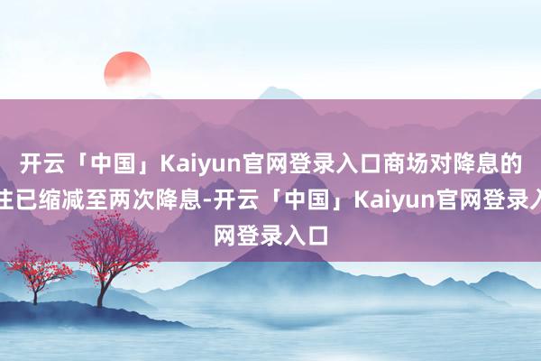 开云「中国」Kaiyun官网登录入口商场对降息的押注已缩减至两次降息-开云「中国」Kaiyun官网登录入口