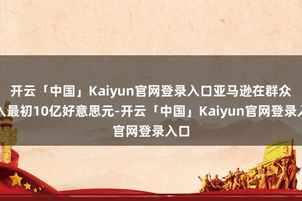 开云「中国」Kaiyun官网登录入口亚马逊在群众进入最初10亿好意思元-开云「中国」Kaiyun官网登录入口
