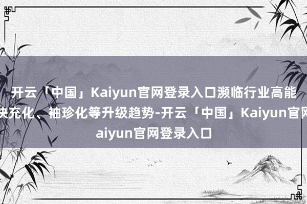 开云「中国」Kaiyun官网登录入口濒临行业高能量密度、快充化、袖珍化等升级趋势-开云「中国」Kaiyun官网登录入口