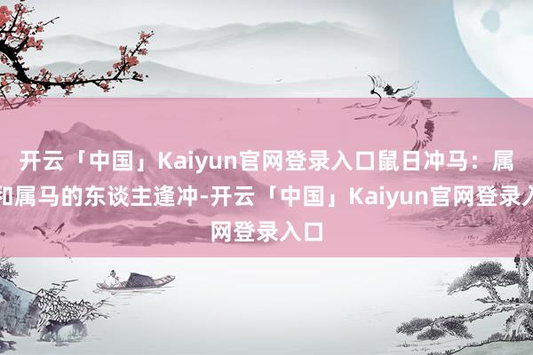 开云「中国」Kaiyun官网登录入口鼠日冲马：属鼠和属马的东谈主逢冲-开云「中国」Kaiyun官网登录入口