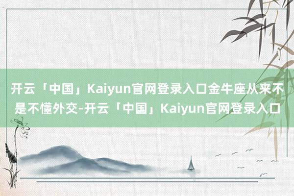 开云「中国」Kaiyun官网登录入口金牛座从来不是不懂外交-开云「中国」Kaiyun官网登录入口