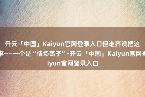 开云「中国」Kaiyun官网登录入口但谁齐没把这对当回事——一个是“情场荡子”-开云「中国」Kaiyun官网登录入口
