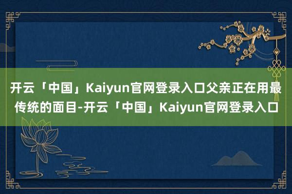 开云「中国」Kaiyun官网登录入口父亲正在用最传统的面目-开云「中国」Kaiyun官网登录入口