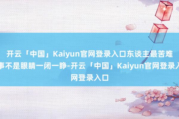 开云「中国」Kaiyun官网登录入口东谈主最苦难的事不是眼睛一闭一睁-开云「中国」Kaiyun官网登录入口
