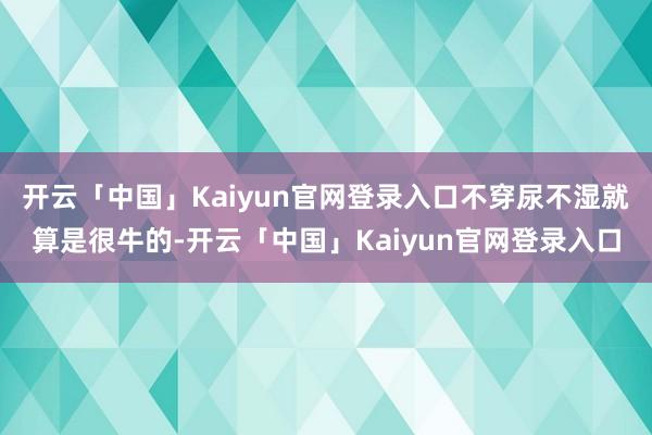 开云「中国」Kaiyun官网登录入口不穿尿不湿就算是很牛的-开云「中国」Kaiyun官网登录入口