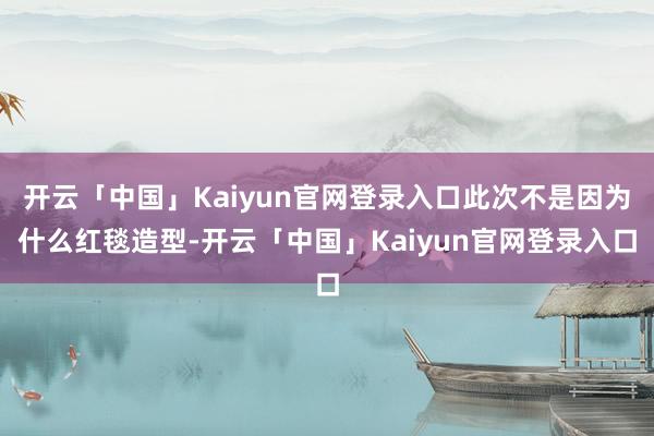 开云「中国」Kaiyun官网登录入口此次不是因为什么红毯造型-开云「中国」Kaiyun官网登录入口