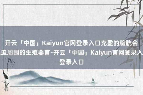 开云「中国」Kaiyun官网登录入口充盈的膀胱会压迫周围的生殖器官-开云「中国」Kaiyun官网登录入口