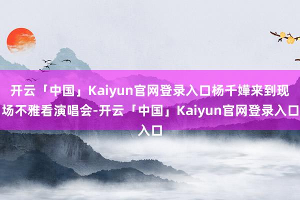 开云「中国」Kaiyun官网登录入口杨千嬅来到现场不雅看演唱会-开云「中国」Kaiyun官网登录入口