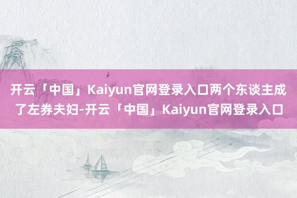 开云「中国」Kaiyun官网登录入口两个东谈主成了左券夫妇-开云「中国」Kaiyun官网登录入口