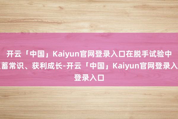 开云「中国」Kaiyun官网登录入口在脱手试验中蕴蓄常识、获利成长-开云「中国」Kaiyun官网登录入口