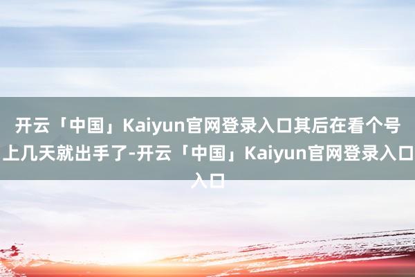 开云「中国」Kaiyun官网登录入口其后在看个号上几天就出手了-开云「中国」Kaiyun官网登录入口