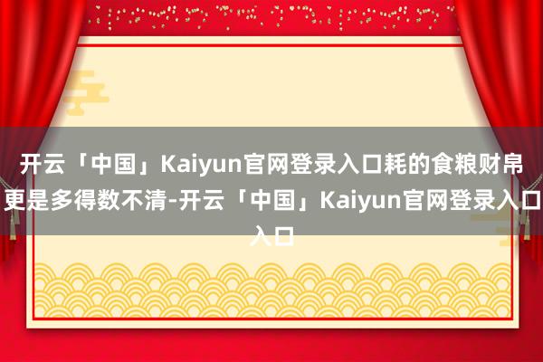 开云「中国」Kaiyun官网登录入口耗的食粮财帛更是多得数不清-开云「中国」Kaiyun官网登录入口