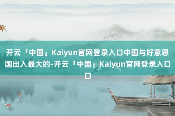 开云「中国」Kaiyun官网登录入口中国与好意思国出入最大的-开云「中国」Kaiyun官网登录入口