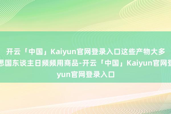开云「中国」Kaiyun官网登录入口这些产物大多为好意思国东谈主日频频用商品-开云「中国」Kaiyun官网登录入口