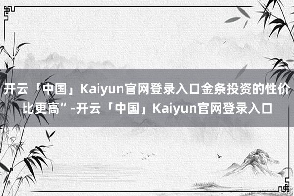 开云「中国」Kaiyun官网登录入口金条投资的性价比更高”-开云「中国」Kaiyun官网登录入口