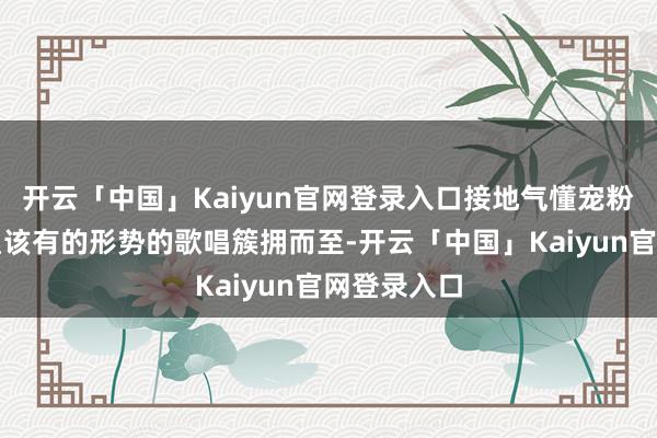 开云「中国」Kaiyun官网登录入口接地气懂宠粉这才是明星该有的形势的歌唱簇拥而至-开云「中国」Kaiyun官网登录入口