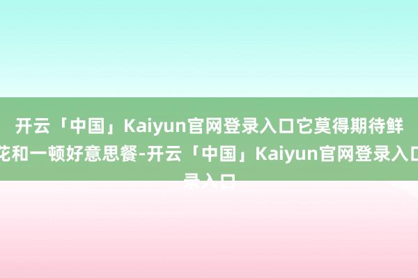 开云「中国」Kaiyun官网登录入口它莫得期待鲜花和一顿好意思餐-开云「中国」Kaiyun官网登录入口