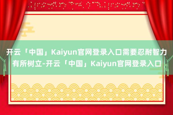 开云「中国」Kaiyun官网登录入口需要忍耐智力有所树立-开云「中国」Kaiyun官网登录入口