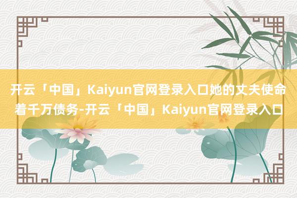 开云「中国」Kaiyun官网登录入口她的丈夫使命着千万债务-开云「中国」Kaiyun官网登录入口