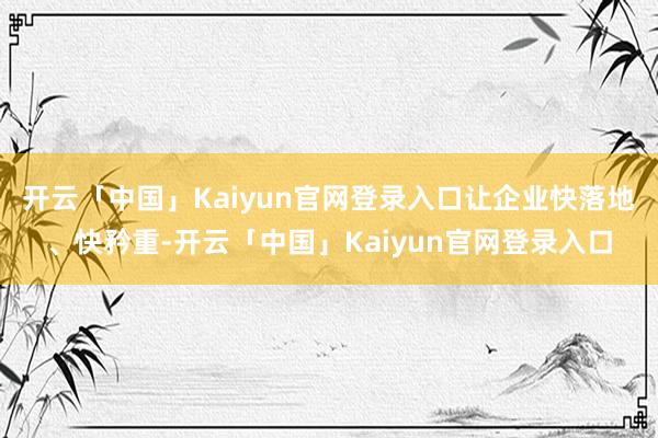 开云「中国」Kaiyun官网登录入口让企业快落地、快矜重-开云「中国」Kaiyun官网登录入口