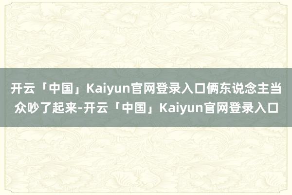 开云「中国」Kaiyun官网登录入口俩东说念主当众吵了起来-开云「中国」Kaiyun官网登录入口