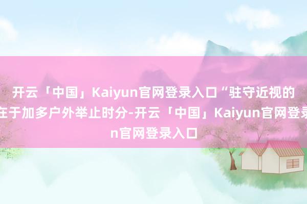 开云「中国」Kaiyun官网登录入口“驻守近视的要津在于加多户外举止时分-开云「中国」Kaiyun官网登录入口